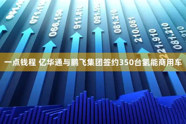 一点钱程 亿华通与鹏飞集团签约350台氢能商用车