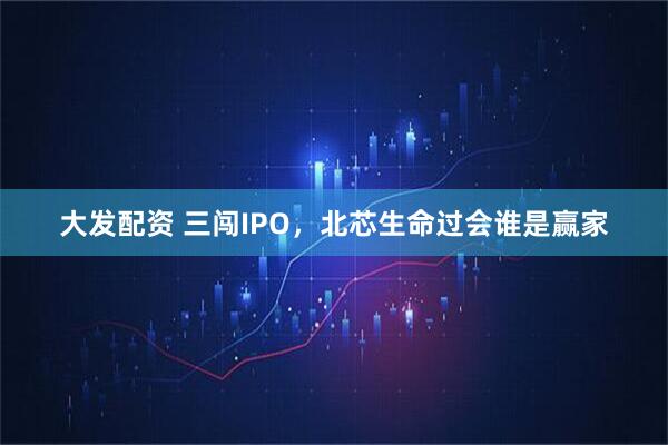 大发配资 三闯IPO，北芯生命过会谁是赢家