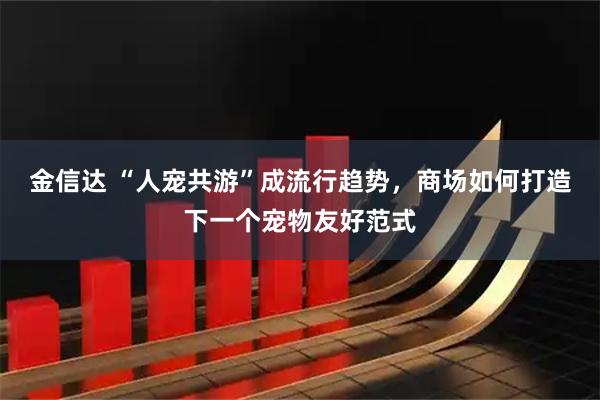 金信达 “人宠共游”成流行趋势，商场如何打造下一个宠物友好范式