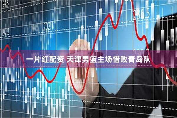 一片红配资 天津男篮主场惜败青岛队