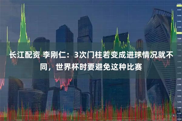 长江配资 李刚仁：3次门柱若变成进球情况就不同，世界杯时要避免这种比赛