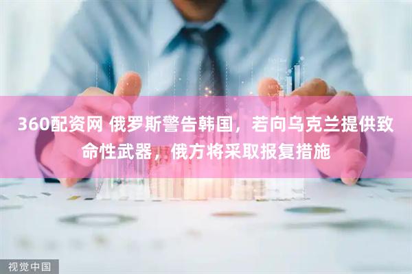 360配资网 俄罗斯警告韩国，若向乌克兰提供致命性武器，俄方将采取报复措施