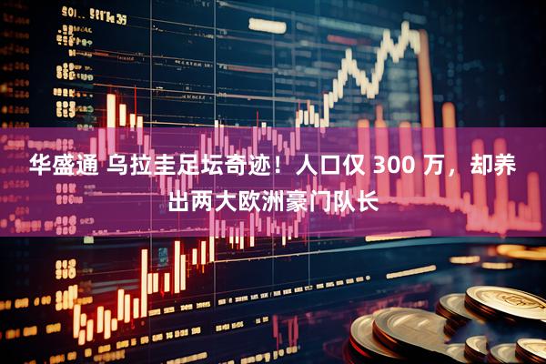 华盛通 乌拉圭足坛奇迹！人口仅 300 万，却养出两大欧洲豪门队长