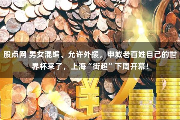 股点网 男女混编、允许外援，申城老百姓自己的世界杯来了，上海“街超”下周开幕！