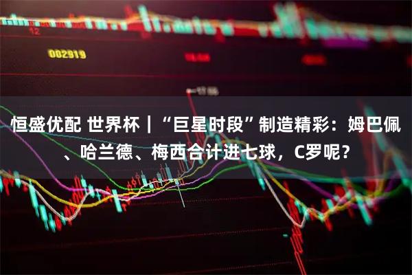 恒盛优配 世界杯｜“巨星时段”制造精彩：姆巴佩、哈兰德、梅西合计进七球，C罗呢？