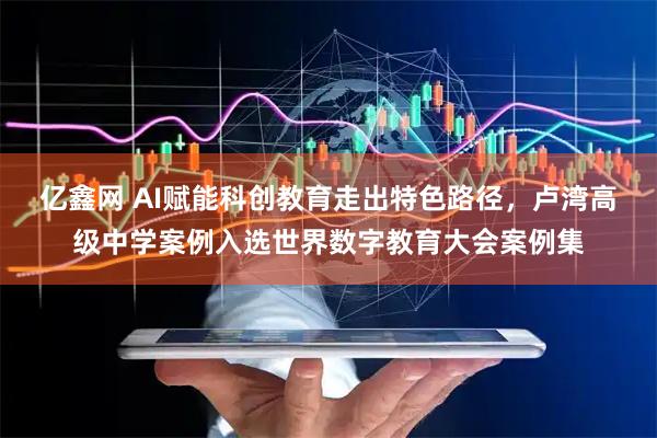 亿鑫网 AI赋能科创教育走出特色路径，卢湾高级中学案例入选世界数字教育大会案例集