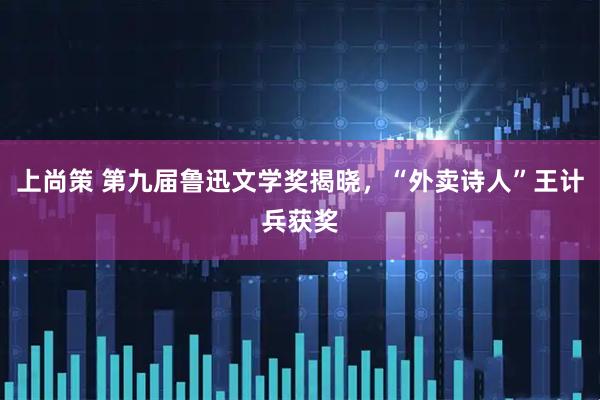 上尚策 第九届鲁迅文学奖揭晓，“外卖诗人”王计兵获奖