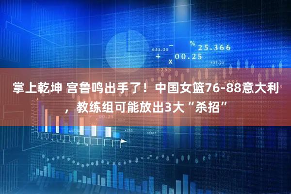 掌上乾坤 宫鲁鸣出手了！中国女篮76-88意大利，教练组可能放出3大“杀招”