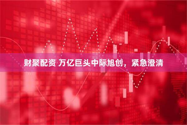 财聚配资 万亿巨头中际旭创，紧急澄清
